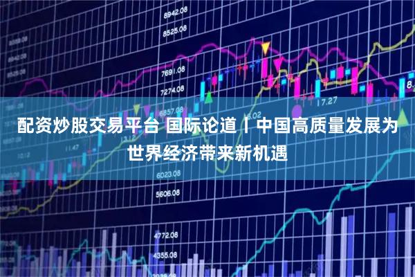 配资炒股交易平台 国际论道丨中国高质量发展为世界经济带来新机遇