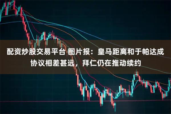 配资炒股交易平台 图片报：皇马距离和于帕达成协议相差甚远，拜仁仍在推动续约