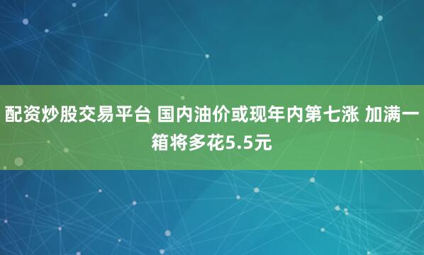 配资炒股交易平台 国内油价或现年内第七涨 加满一箱将多花5.5元