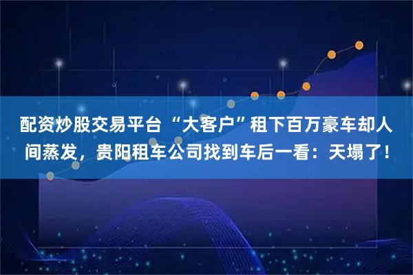 配资炒股交易平台 “大客户”租下百万豪车却人间蒸发，贵阳租车公司找到车后一看：天塌了！