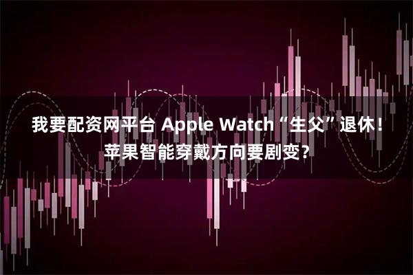 我要配资网平台 Apple Watch“生父”退休！苹果智能穿戴方向要剧变？