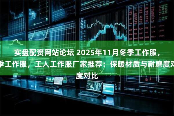 实盘配资网站论坛 2025年11月冬季工作服，春季工作服，工人工作服厂家推荐：保暖材质与耐磨度对比