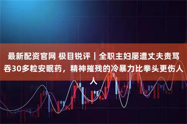 最新配资官网 极目锐评｜全职主妇屡遭丈夫责骂吞30多粒安眠药，精神摧残的冷暴力比拳头更伤人