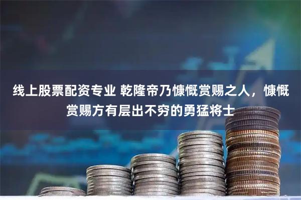 线上股票配资专业 乾隆帝乃慷慨赏赐之人，慷慨赏赐方有层出不穷的勇猛将士