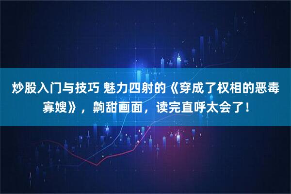 炒股入门与技巧 魅力四射的《穿成了权相的恶毒寡嫂》，齁甜画面，读完直呼太会了！